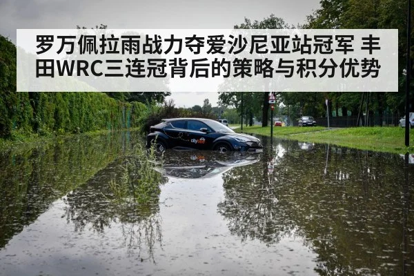 罗万佩拉雨战力夺爱沙尼亚站冠军 丰田WRC三连冠背后的策略与积分优势