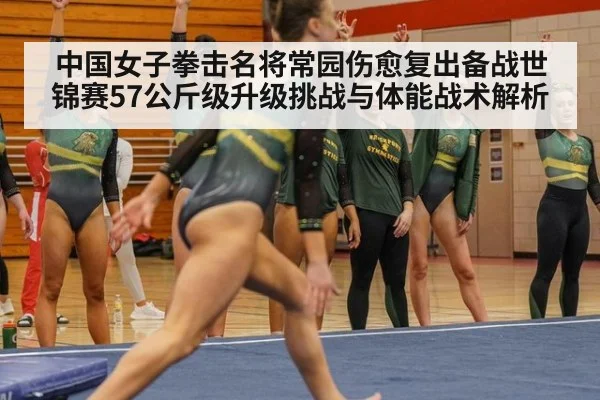 中国女子拳击名将常园伤愈复出备战世锦赛57公斤级升级挑战与体能战术解析