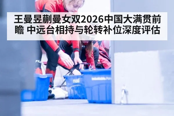 王曼昱蒯曼女双2026中国大满贯前瞻 中远台相持与轮转补位深度评估